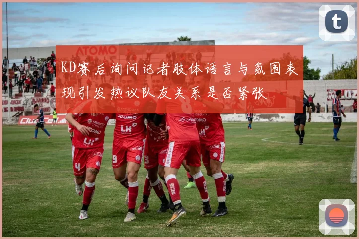 KD赛后询问记者肢体语言与氛围表现引发热议队友关系是否紧张