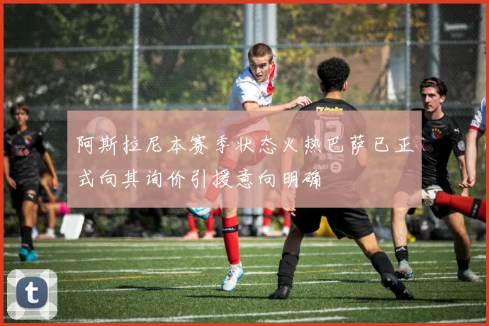 阿斯拉尼本赛季状态火热巴萨已正式向其询价引援意向明确