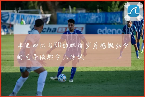 库里回忆与KD的辉煌岁月感慨如今的竞争依然令人惊叹