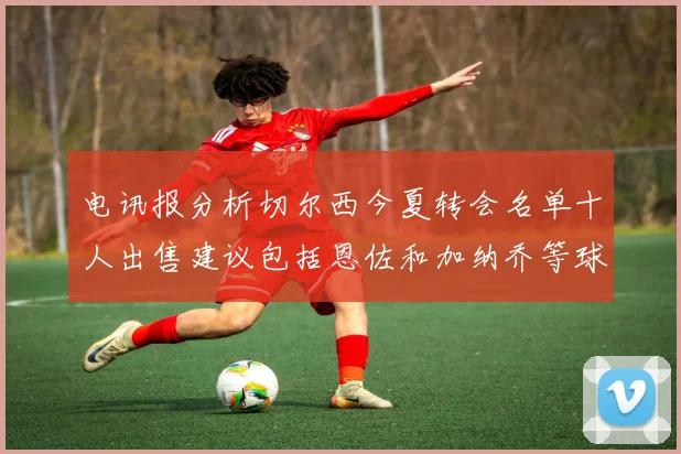 电讯报分析切尔西今夏转会名单十人出售建议包括恩佐和加纳乔等球员