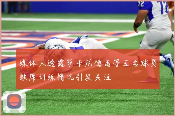 媒体人透露萨卡厄德高等五名球员缺席训练情况引发关注