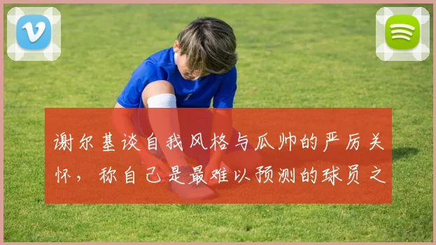 谢尔基谈自我风格与瓜帅的严厉关怀，称自己是最难以预测的球员之一