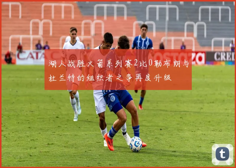 湖人战胜火箭系列赛2比0勒布朗与杜兰特的组织者之争再度升级