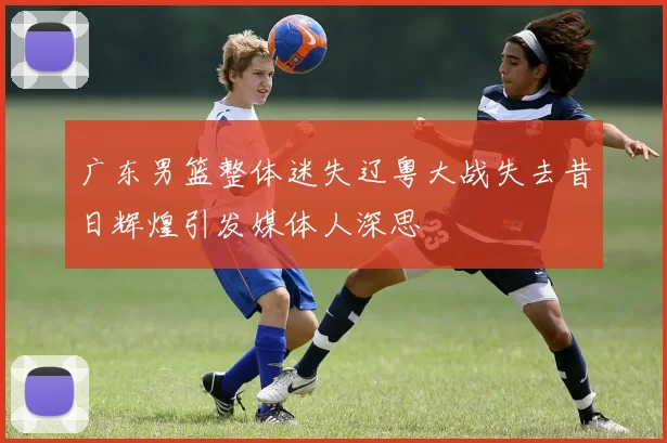 广东男篮整体迷失辽粤大战失去昔日辉煌引发媒体人深思