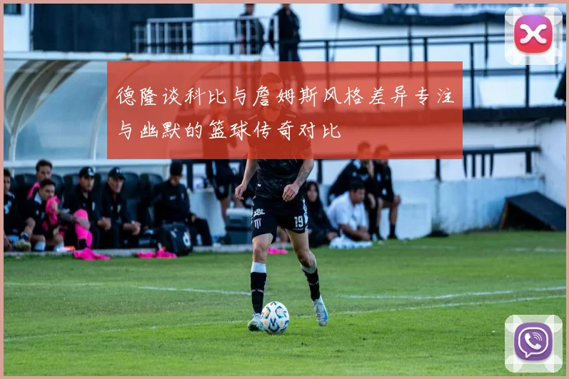 德隆谈科比与詹姆斯风格差异专注与幽默的篮球传奇对比