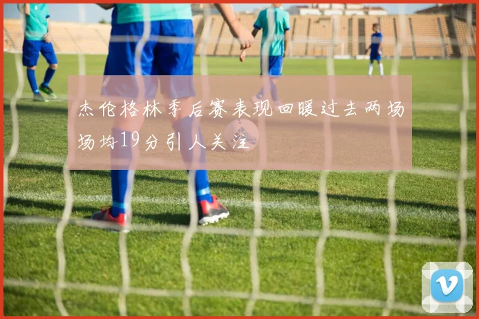 杰伦格林季后赛表现回暖过去两场场均19分引人关注