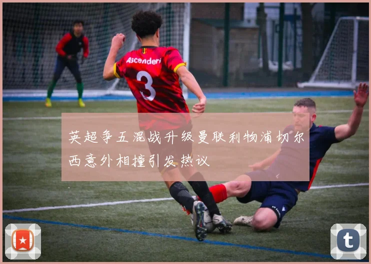 英超争五混战升级曼联利物浦切尔西意外相撞引发热议