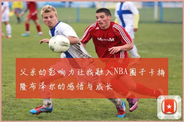 父亲的影响力让我融入NBA圈子卡梅隆布泽尔的感悟与成长