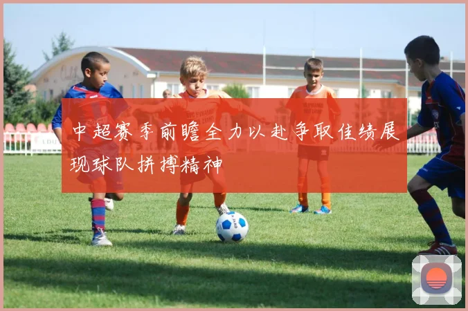 中超赛季前瞻全力以赴争取佳绩展现球队拼搏精神