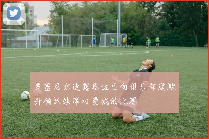 罗塞尼尔透露恩佐已向俱乐部道歉并确认缺席对曼城的比赛