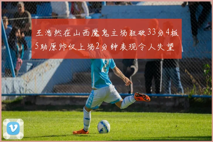 王浩然在山西魔鬼主场狂砍33分4板5助原帅仅上场2分钟表现令人失望