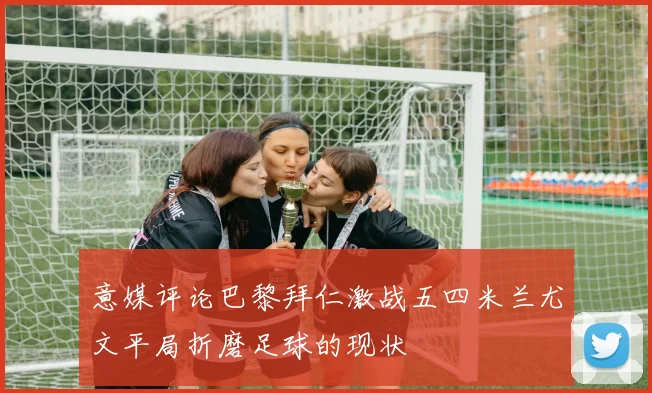 意媒评论巴黎拜仁激战五四米兰尤文平局折磨足球的现状