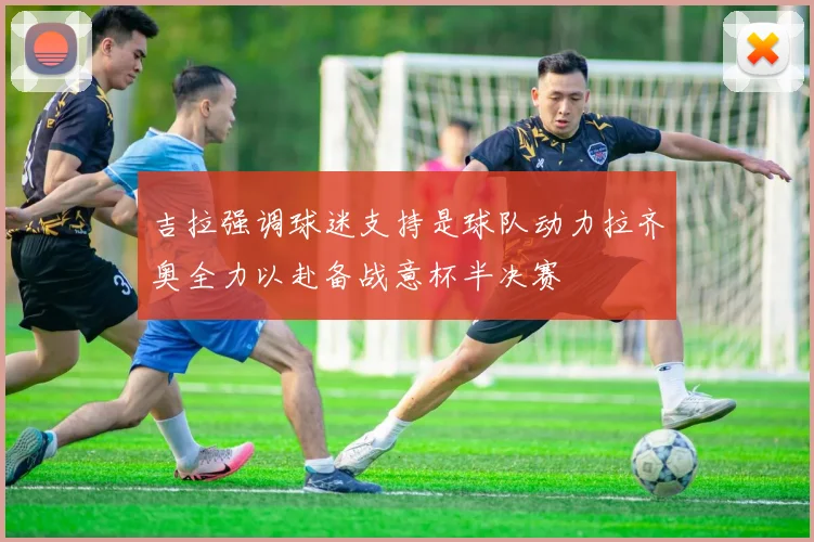 吉拉强调球迷支持是球队动力拉齐奥全力以赴备战意杯半决赛