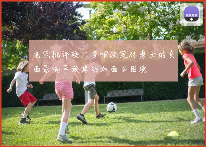 老范批评硬工资帽政策对勇士的负面影响导致库明加面临困境