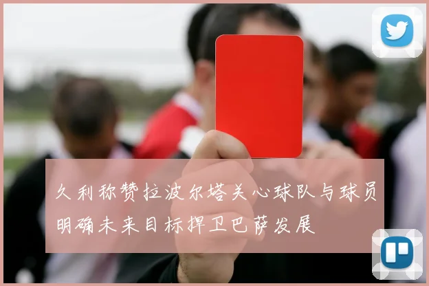 久利称赞拉波尔塔关心球队与球员明确未来目标捍卫巴萨发展