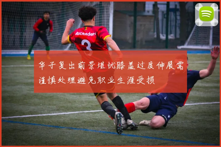 华子复出前景堪忧膝盖过度伸展需谨慎处理避免职业生涯受损