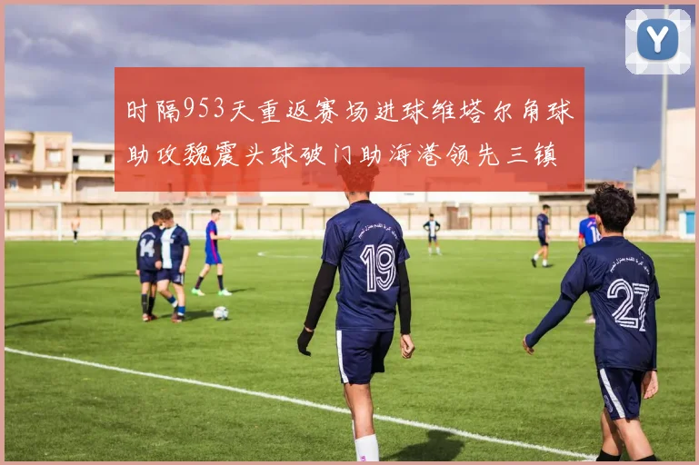 时隔953天重返赛场进球维塔尔角球助攻魏震头球破门助海港领先三镇