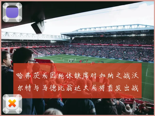 哈弗茨或因轮休缺席对加纳之战沃尔特与马德比翁达夫或将首发出战