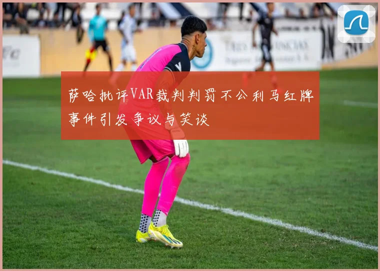 萨哈批评VAR裁判判罚不公利马红牌事件引发争议与笑谈
