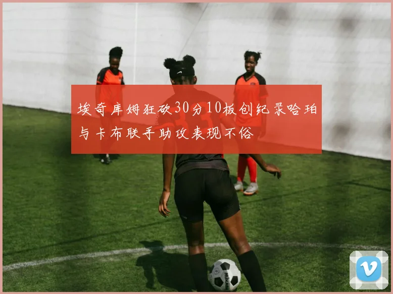 埃奇库姆狂砍30分10板创纪录哈珀与卡布联手助攻表现不俗