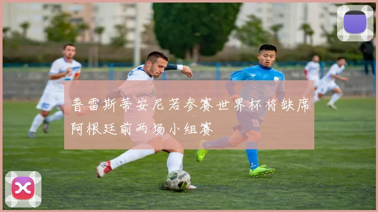 普雷斯蒂安尼若参赛世界杯将缺席阿根廷前两场小组赛