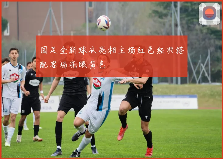 国足全新球衣亮相主场红色经典搭配客场亮眼黄色