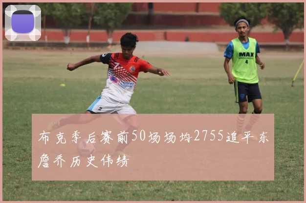 布克季后赛前50场场均2755追平东詹乔历史伟绩