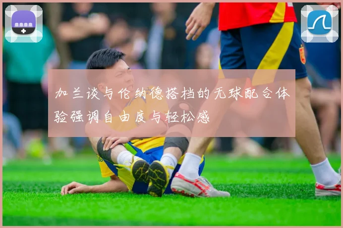加兰谈与伦纳德搭档的无球配合体验强调自由度与轻松感