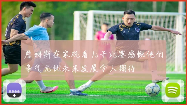詹姆斯在家观看儿子比赛感慨他们争气无忧未来发展令人期待