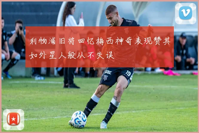 利物浦旧将回忆梅西神奇表现赞其如外星人般从不失误