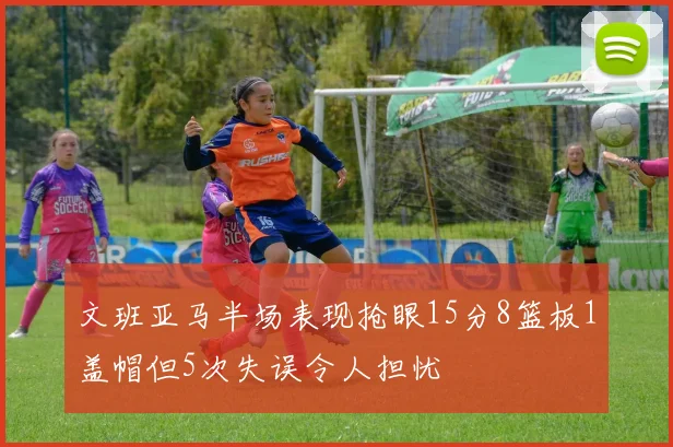 文班亚马半场表现抢眼15分8篮板1盖帽但5次失误令人担忧