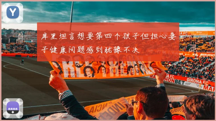 库里坦言想要第四个孩子但担心妻子健康问题感到犹豫不决