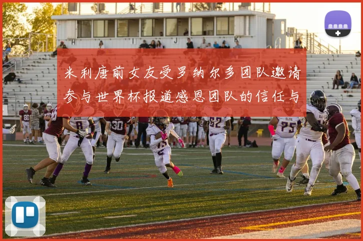 米利唐前女友受罗纳尔多团队邀请参与世界杯报道感恩团队的信任与支持